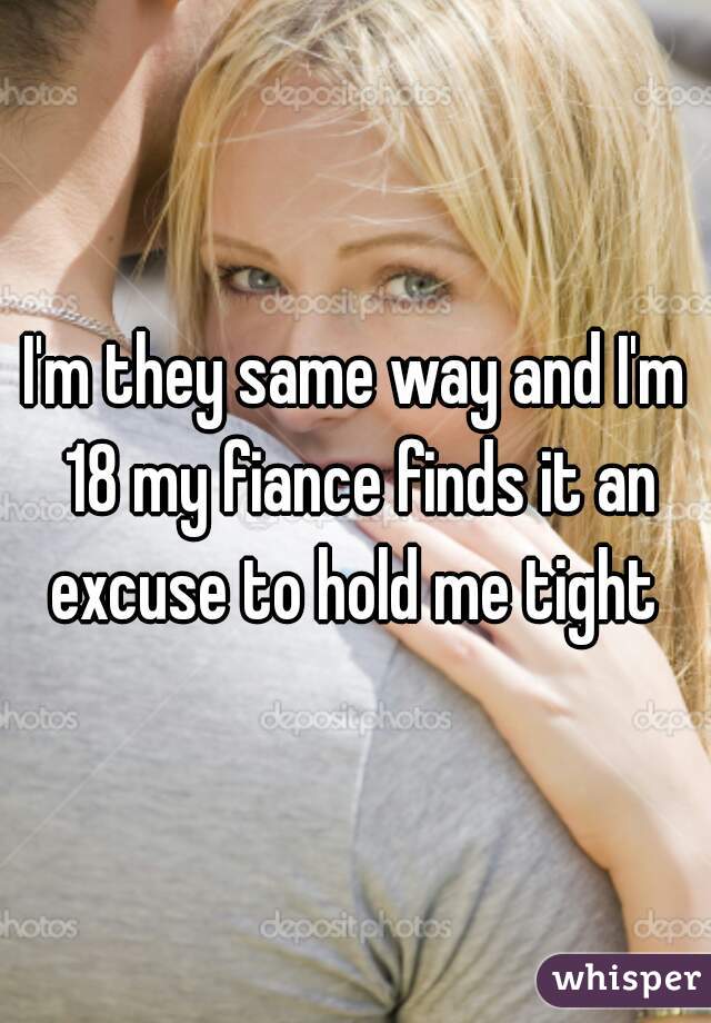 I'm they same way and I'm 18 my fiance finds it an excuse to hold me tight 