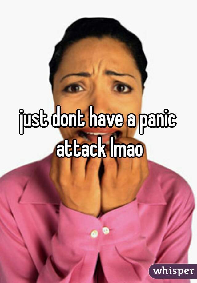 just dont have a panic attack lmao