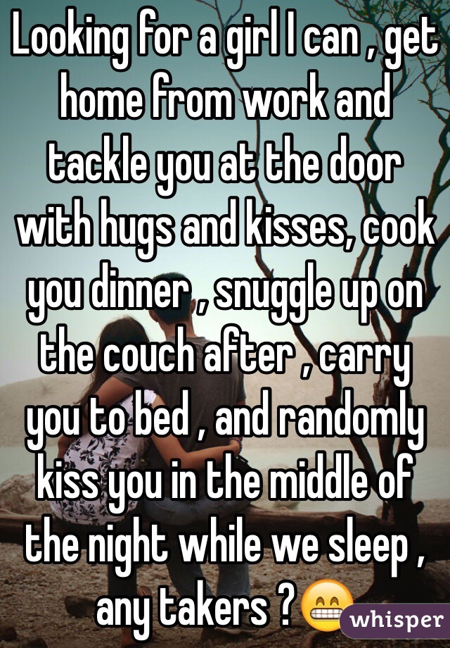 Looking for a girl I can , get home from work and tackle you at the door with hugs and kisses, cook you dinner , snuggle up on the couch after , carry you to bed , and randomly kiss you in the middle of the night while we sleep , any takers ?😁