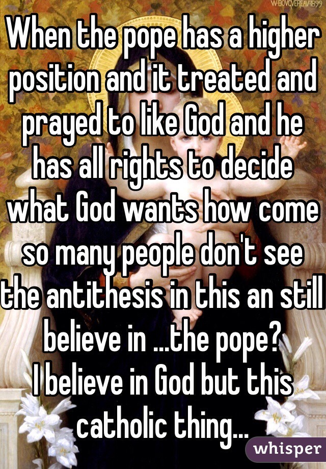 When the pope has a higher position and it treated and prayed to like God and he has all rights to decide what God wants how come so many people don't see the antithesis in this an still believe in ...the pope? 
I believe in God but this catholic thing...