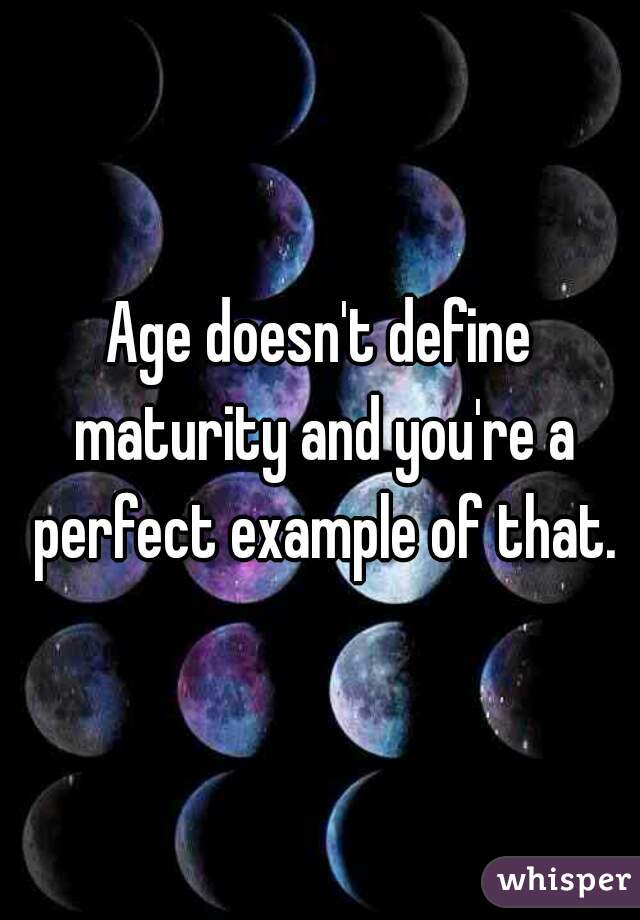 Age doesn't define maturity and you're a perfect example of that.