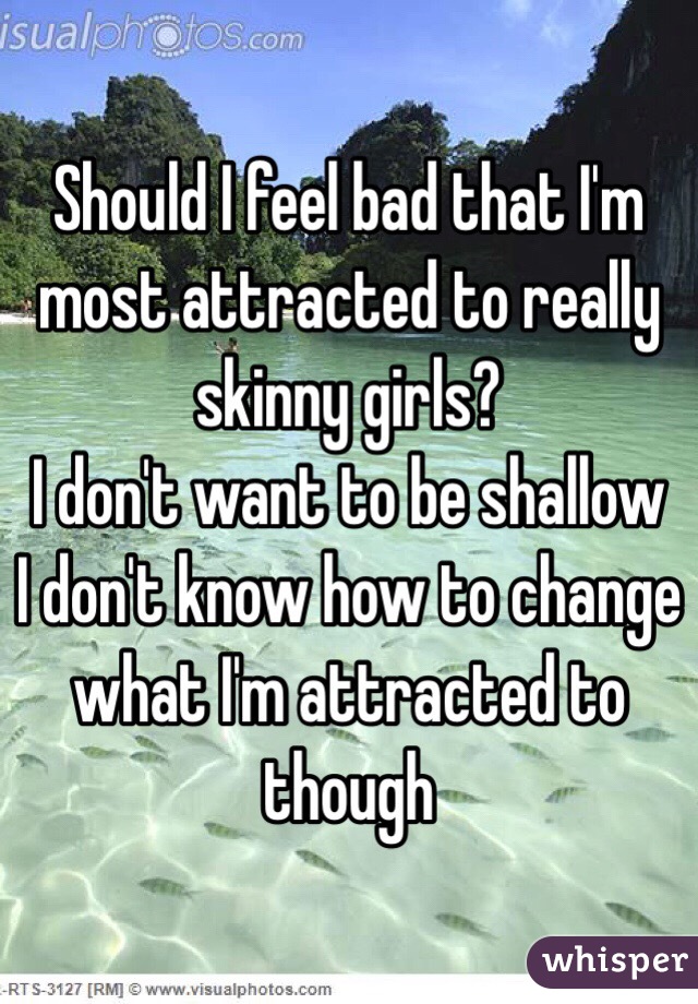 Should I feel bad that I'm most attracted to really skinny girls?
I don't want to be shallow 
I don't know how to change what I'm attracted to though
