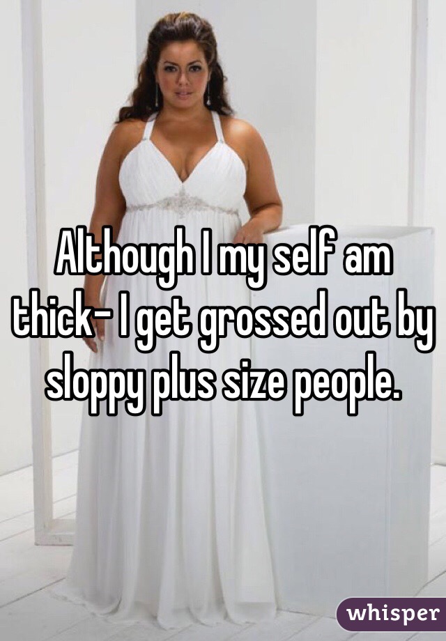 Although I my self am thick- I get grossed out by sloppy plus size people. 