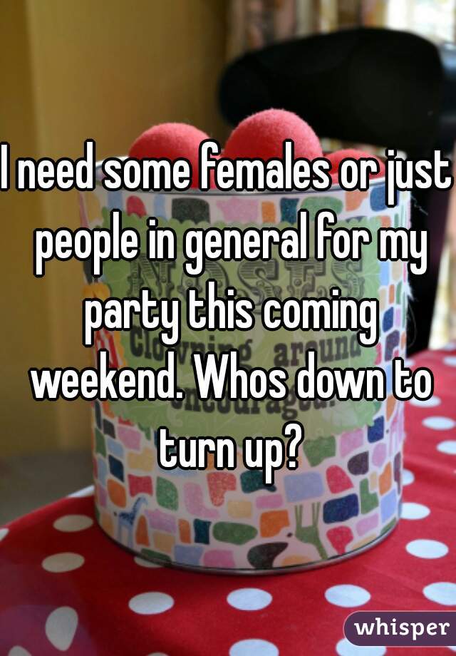 I need some females or just people in general for my party this coming weekend. Whos down to turn up?