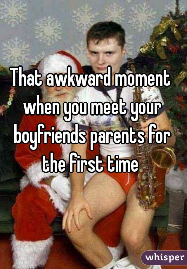That awkward moment when you meet your boyfriends parents for the first time 