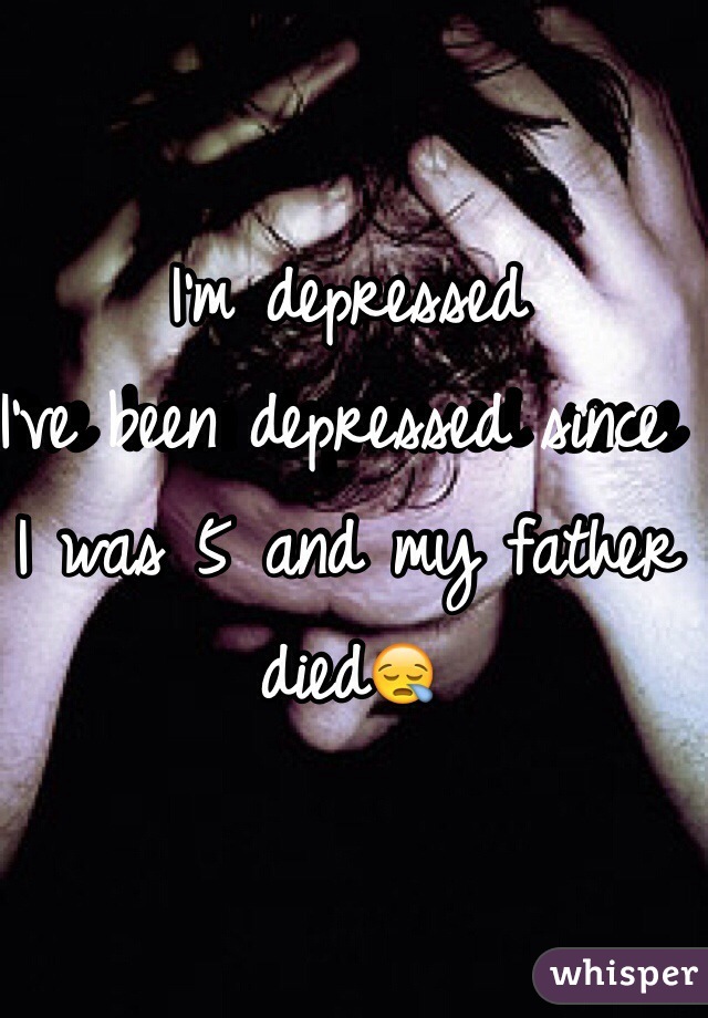 I'm depressed 
I've been depressed since I was 5 and my father died😪