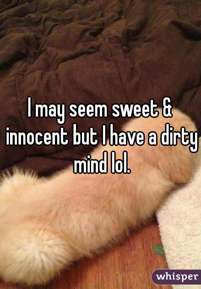 I may seem sweet & innocent but I have a dirty mind lol.