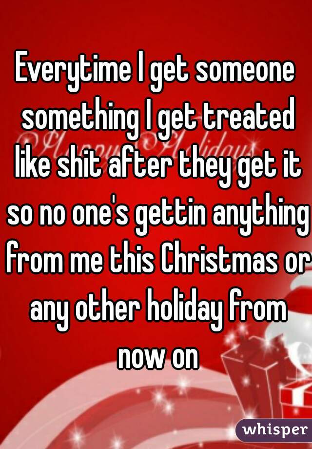 Everytime I get someone something I get treated like shit after they get it so no one's gettin anything from me this Christmas or any other holiday from now on