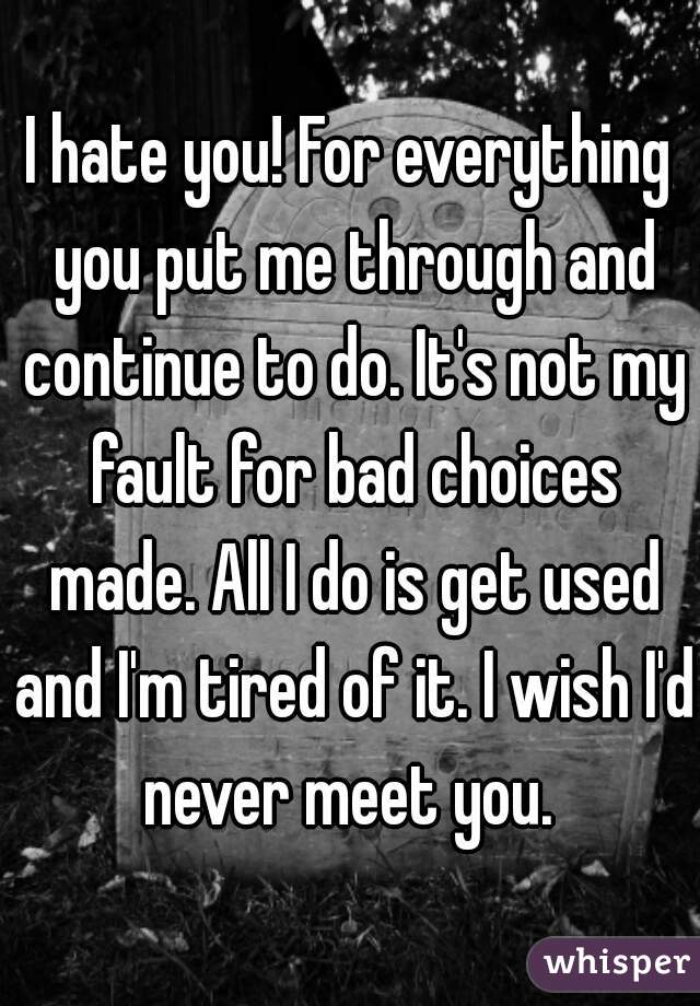 I hate you! For everything you put me through and continue to do. It's not my fault for bad choices made. All I do is get used and I'm tired of it. I wish I'd never meet you. 