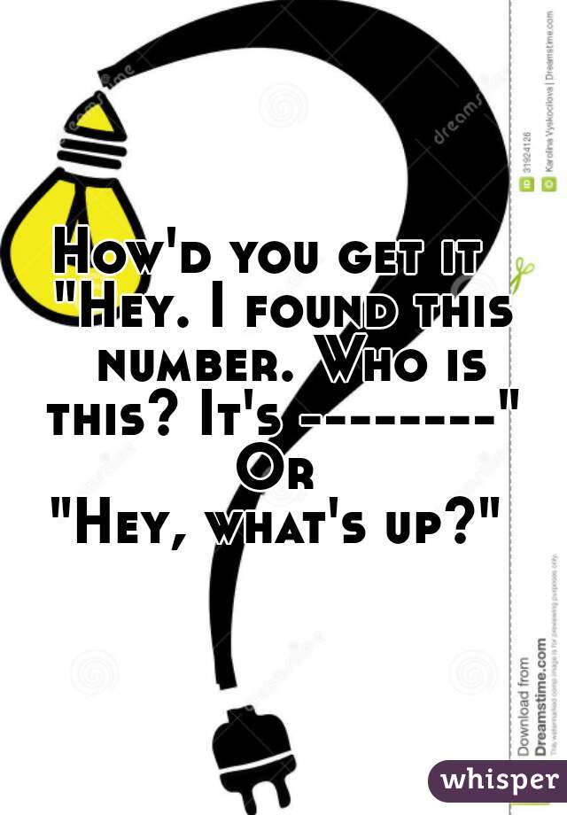 How'd you get it  
"Hey. I found this number. Who is this? It's --------" 
Or 
"Hey, what's up?" 