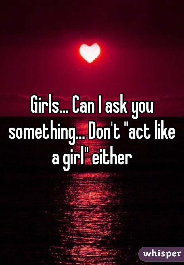 Girls... Can I ask you something... Don't "act like a girl" either 