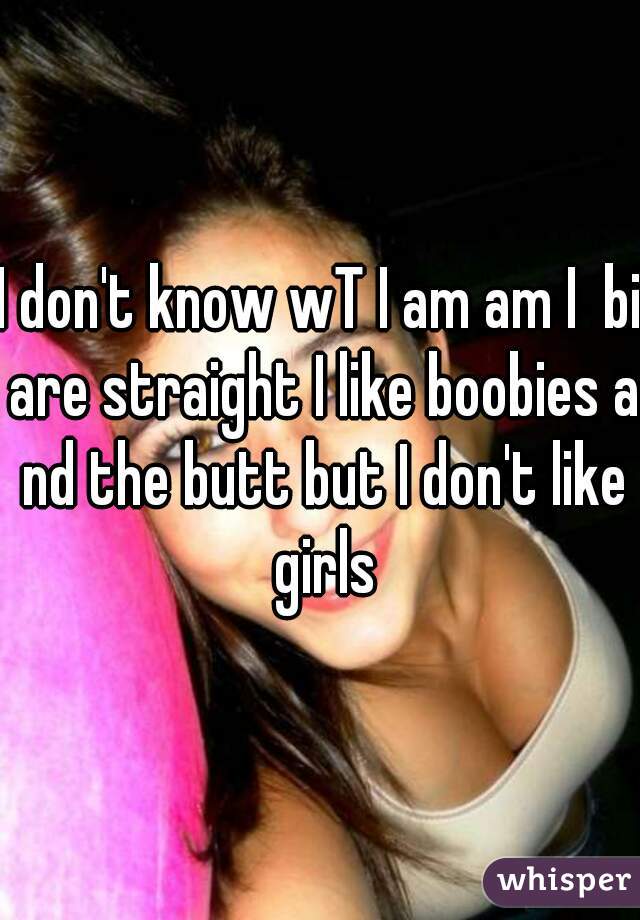 I don't know wT I am am I  bi are straight I like boobies a nd the butt but I don't like girls
