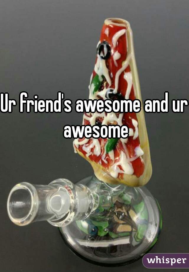 Ur friend's awesome and ur awesome