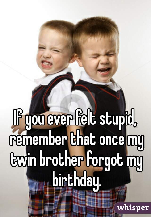 If you ever felt stupid, remember that once my twin brother forgot my birthday.