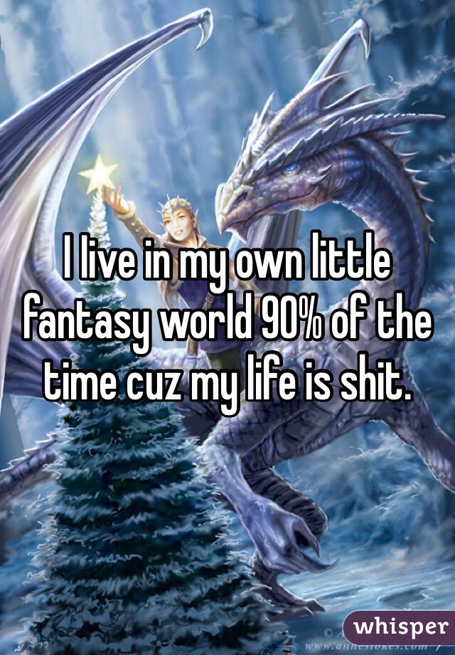 I Iive in my own little fantasy world 90% of the time cuz my life is shit.