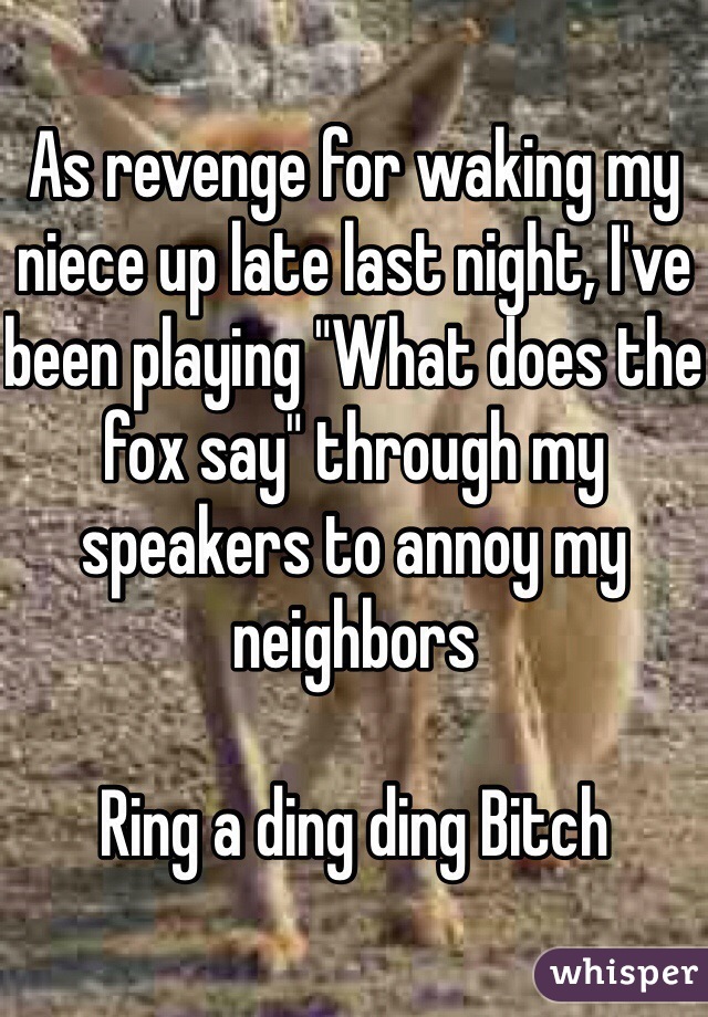 As revenge for waking my niece up late last night, I've been playing "What does the fox say" through my speakers to annoy my neighbors 

Ring a ding ding Bitch 