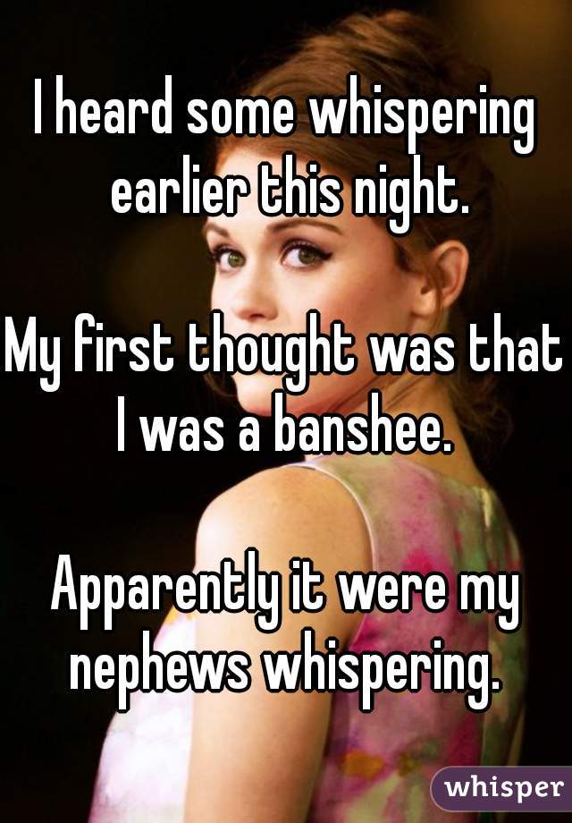 I heard some whispering earlier this night.

My first thought was that I was a banshee. 

Apparently it were my nephews whispering. 