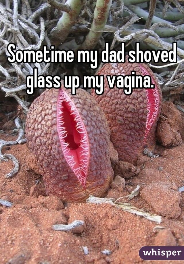 Sometime my dad shoved glass up my vagina. 