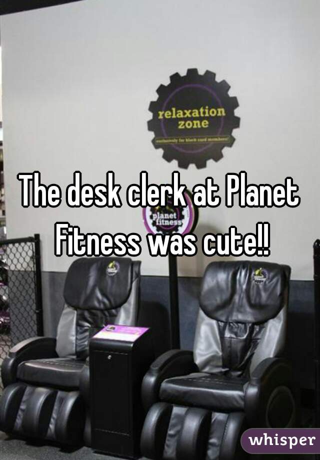 The desk clerk at Planet Fitness was cute!!