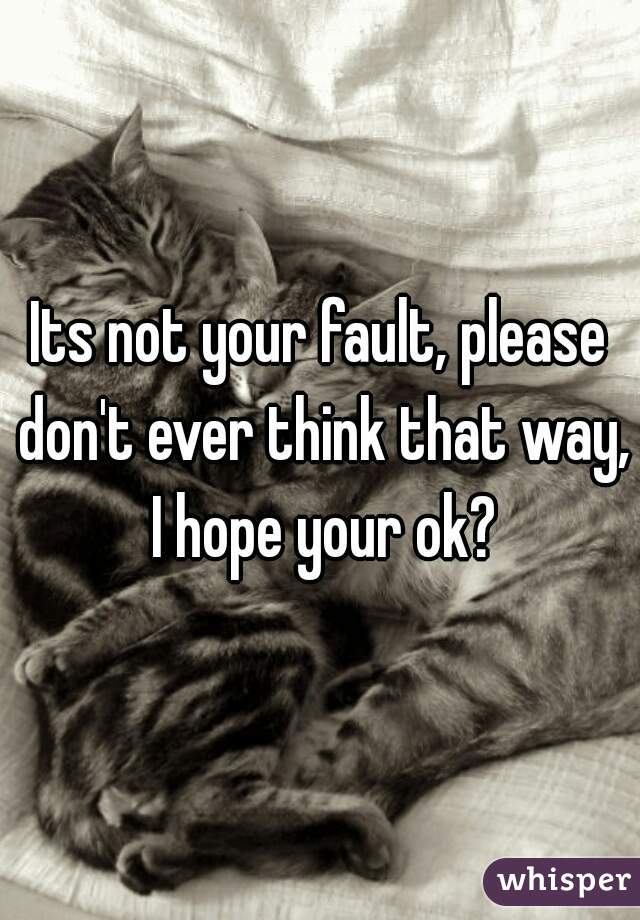 Its not your fault, please don't ever think that way, I hope your ok?
