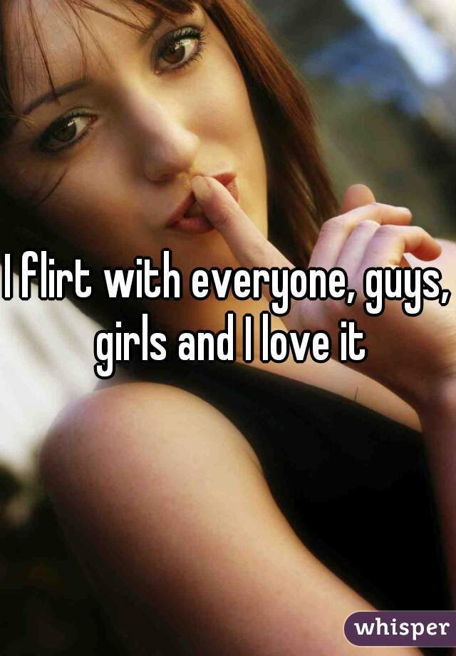 I flirt with everyone, guys, girls and I love it