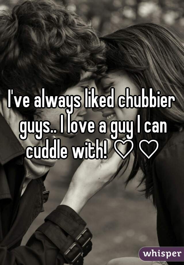 I've always liked chubbier guys.. I love a guy I can cuddle with! ♡♡