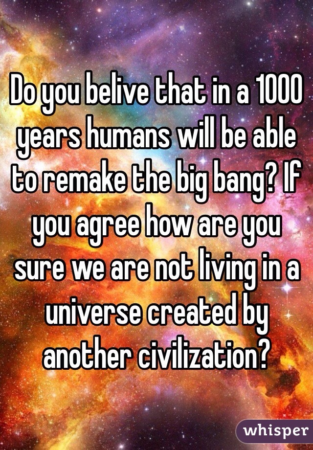 Do you belive that in a 1000 years humans will be able to remake the big bang? If you agree how are you sure we are not living in a universe created by another civilization? 