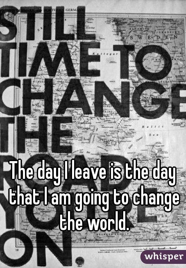 The day I leave is the day that I am going to change the world.