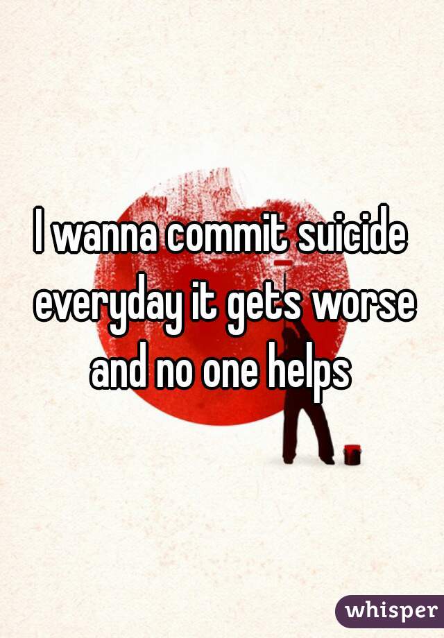I wanna commit suicide everyday it gets worse and no one helps 