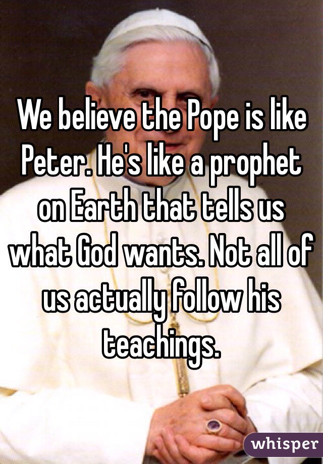 We believe the Pope is like Peter. He's like a prophet on Earth that tells us what God wants. Not all of us actually follow his teachings.