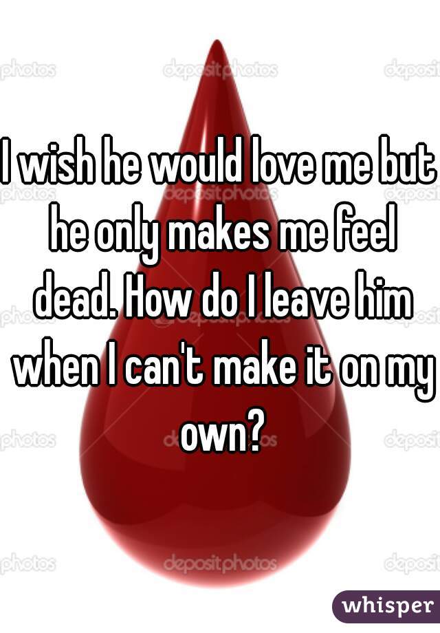 I wish he would love me but he only makes me feel dead. How do I leave him when I can't make it on my own?