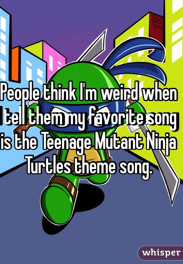 People think I'm weird when I tell them my favorite song is the Teenage Mutant Ninja Turtles theme song.