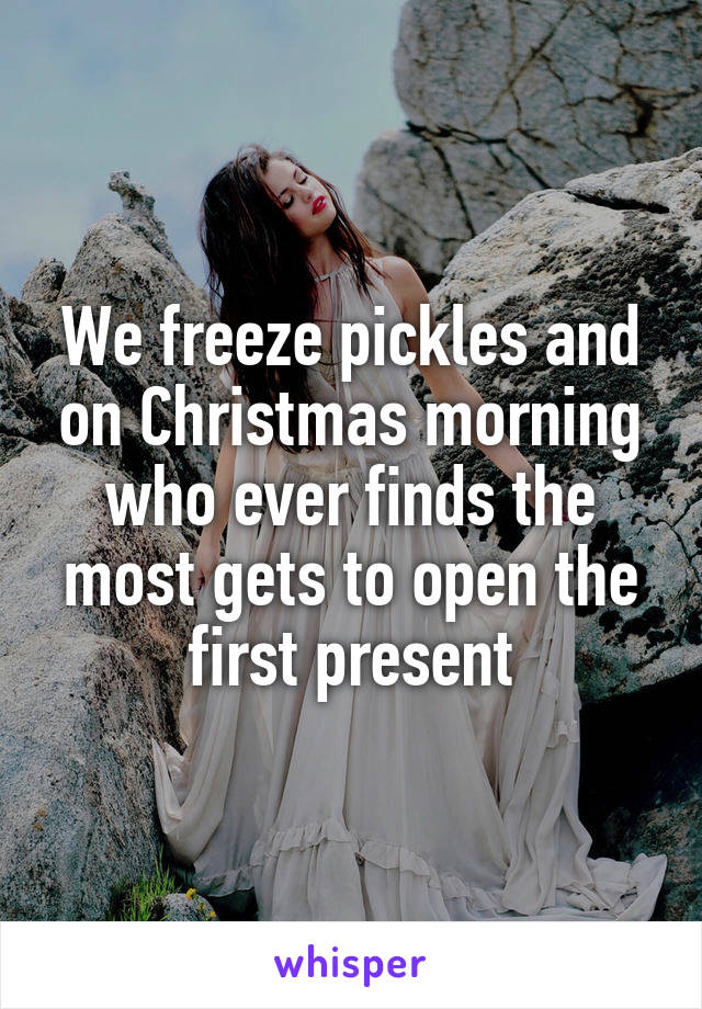 We freeze pickles and on Christmas morning who ever finds the most gets to open the first present