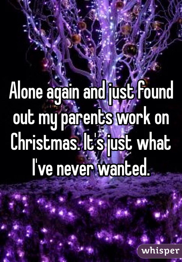 Alone again and just found out my parents work on Christmas. It's just what I've never wanted. 