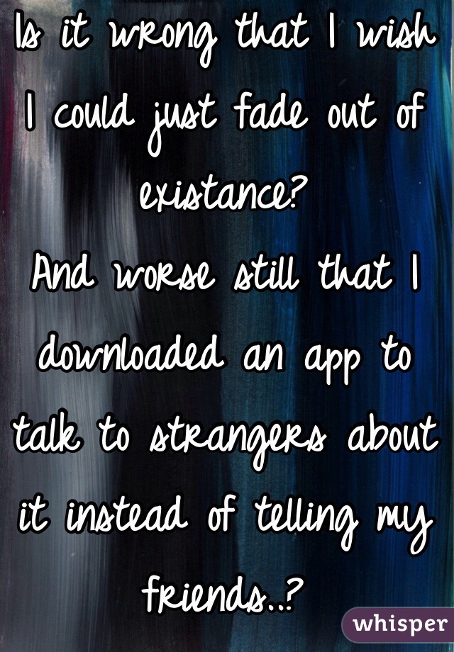 Is it wrong that I wish I could just fade out of existance? 
And worse still that I downloaded an app to talk to strangers about it instead of telling my friends..?