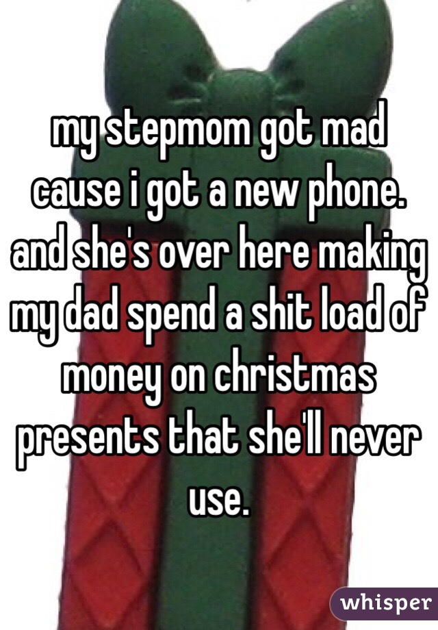 my stepmom got mad cause i got a new phone. and she's over here making my dad spend a shit load of money on christmas presents that she'll never use. 