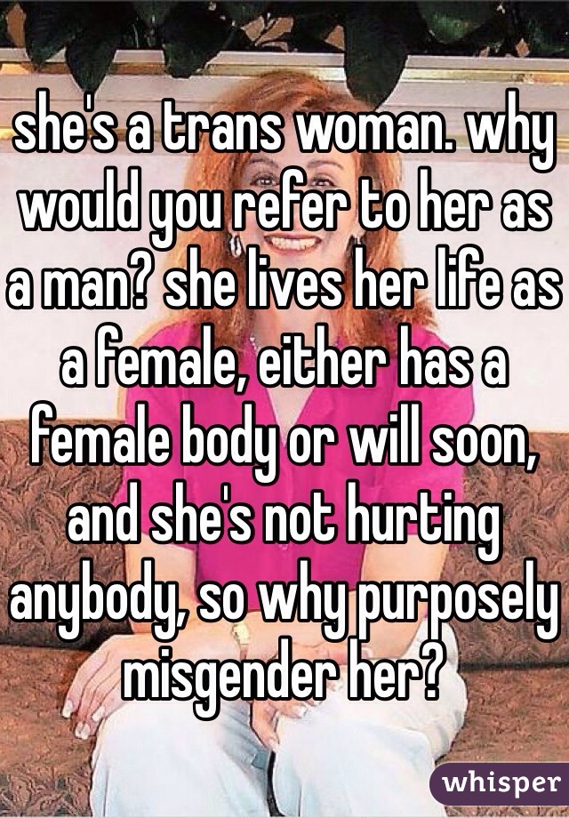 she's a trans woman. why would you refer to her as a man? she lives her life as a female, either has a female body or will soon, and she's not hurting anybody, so why purposely misgender her?