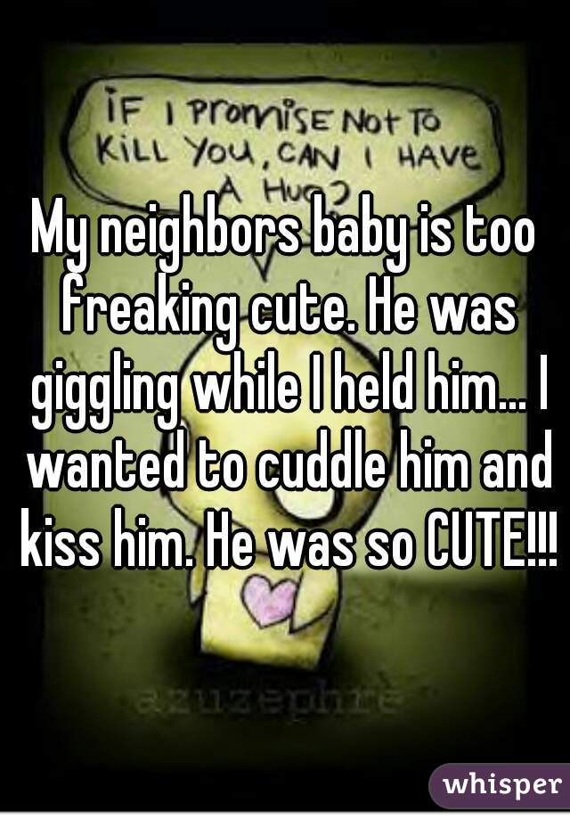 My neighbors baby is too freaking cute. He was giggling while I held him... I wanted to cuddle him and kiss him. He was so CUTE!!!