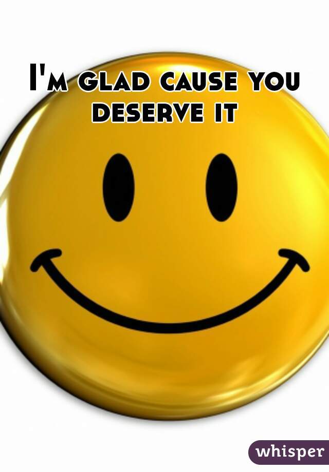 I'm glad cause you deserve it 