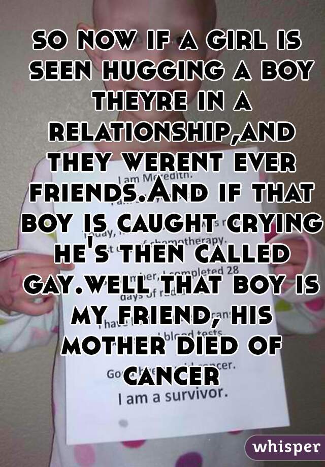 so now if a girl is seen hugging a boy theyre in a relationship,and they werent ever friends.And if that boy is caught crying he's then called gay.well that boy is my friend, his mother died of cancer