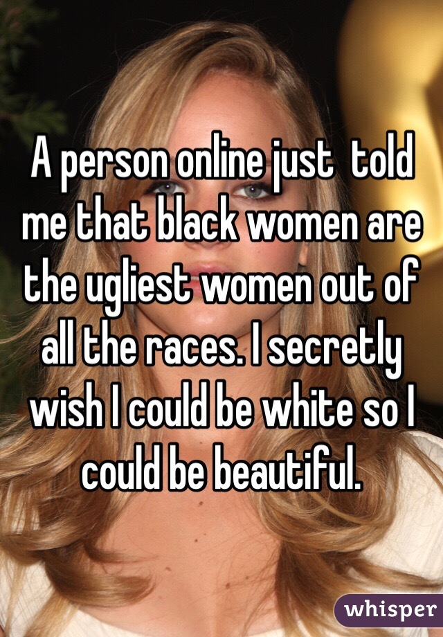 A person online just  told me that black women are the ugliest women out of all the races. I secretly wish I could be white so I could be beautiful. 