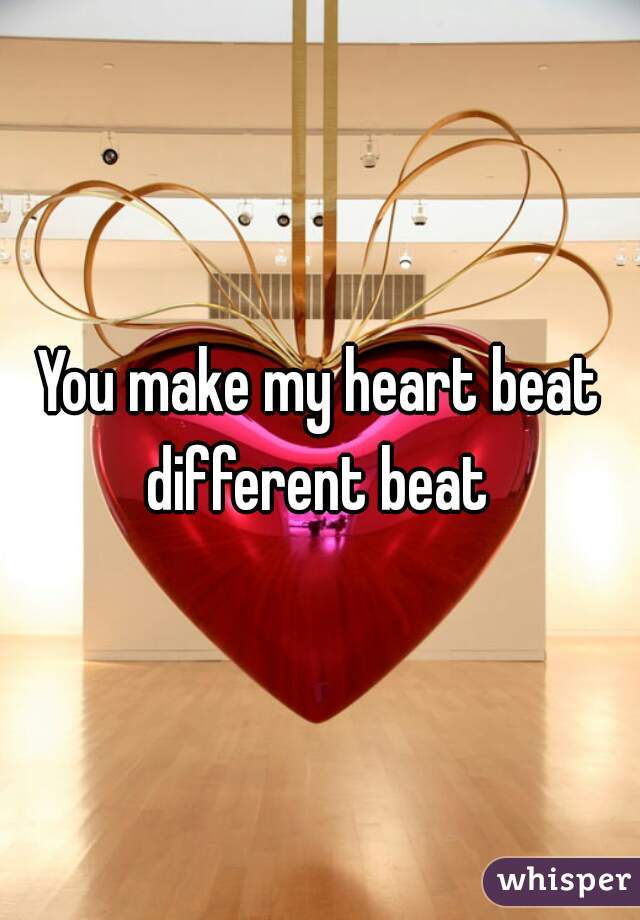 You make my heart beat different beat 