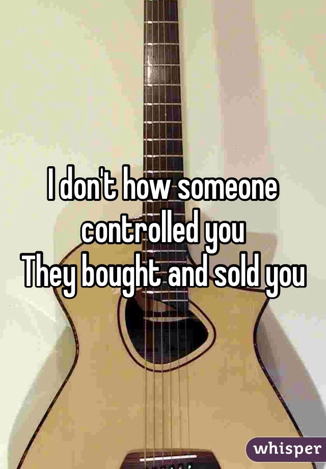 I don't how someone controlled you
They bought and sold you