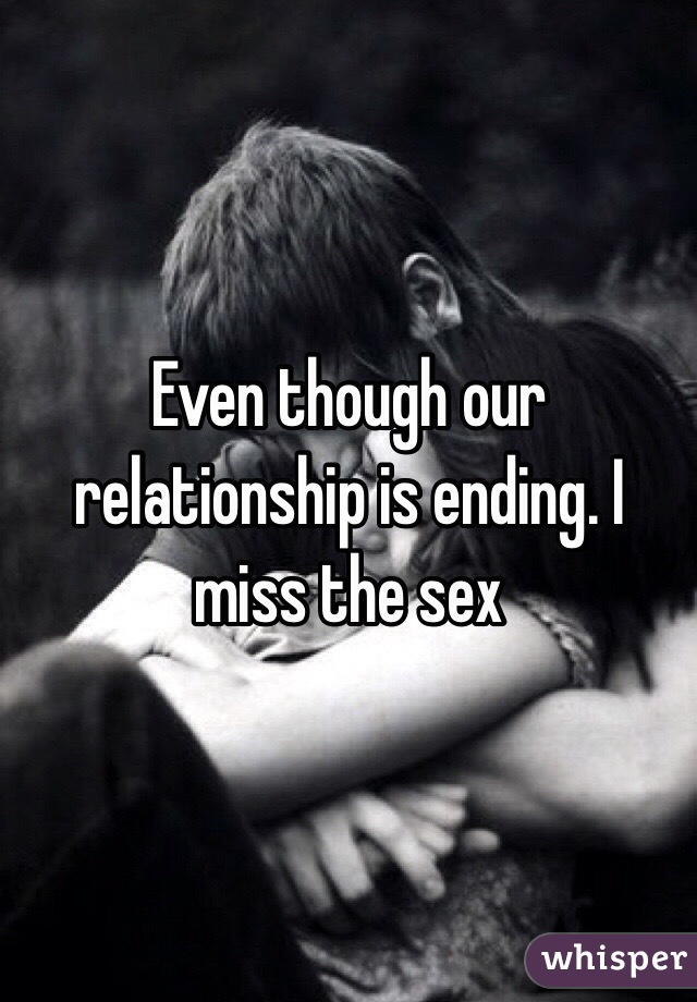 Even though our relationship is ending. I miss the sex