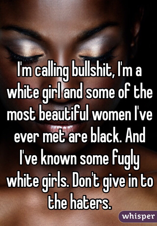I'm calling bullshit, I'm a white girl and some of the most beautiful women I've ever met are black. And I've known some fugly white girls. Don't give in to the haters.