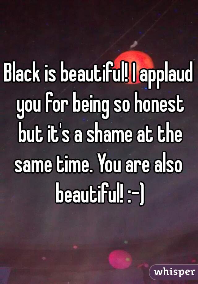 Black is beautiful! I applaud you for being so honest but it's a shame at the same time. You are also  beautiful! :-)
