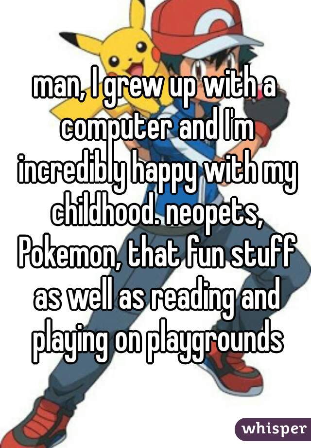 man, I grew up with a computer and I'm incredibly happy with my childhood. neopets, Pokemon, that fun stuff as well as reading and playing on playgrounds
