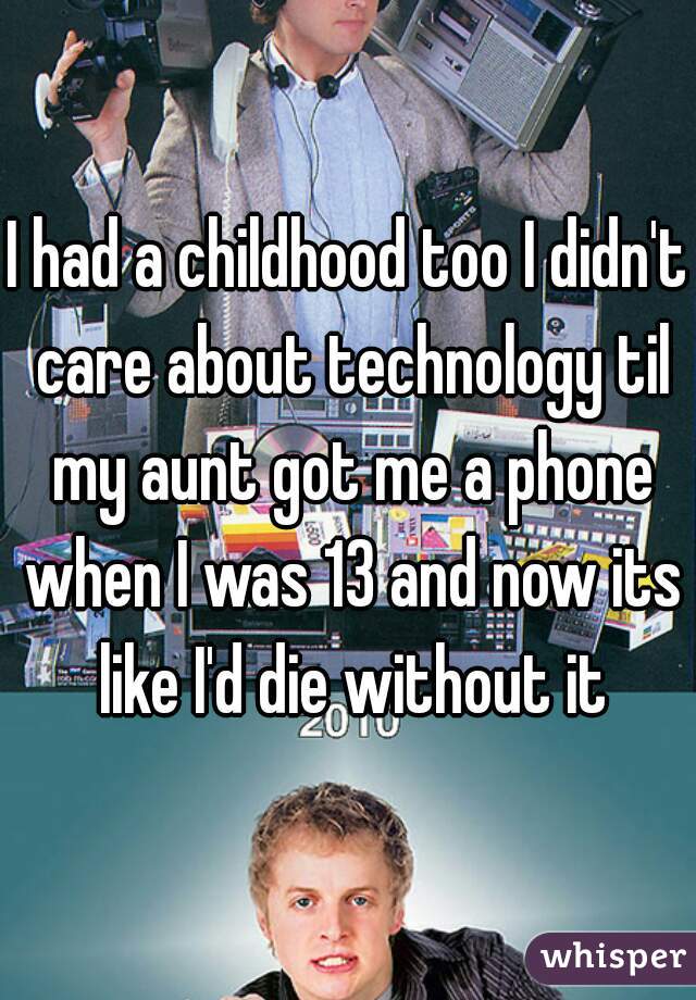 I had a childhood too I didn't care about technology til my aunt got me a phone when I was 13 and now its like I'd die without it
