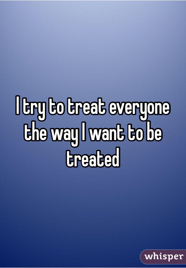 I try to treat everyone the way I want to be treated