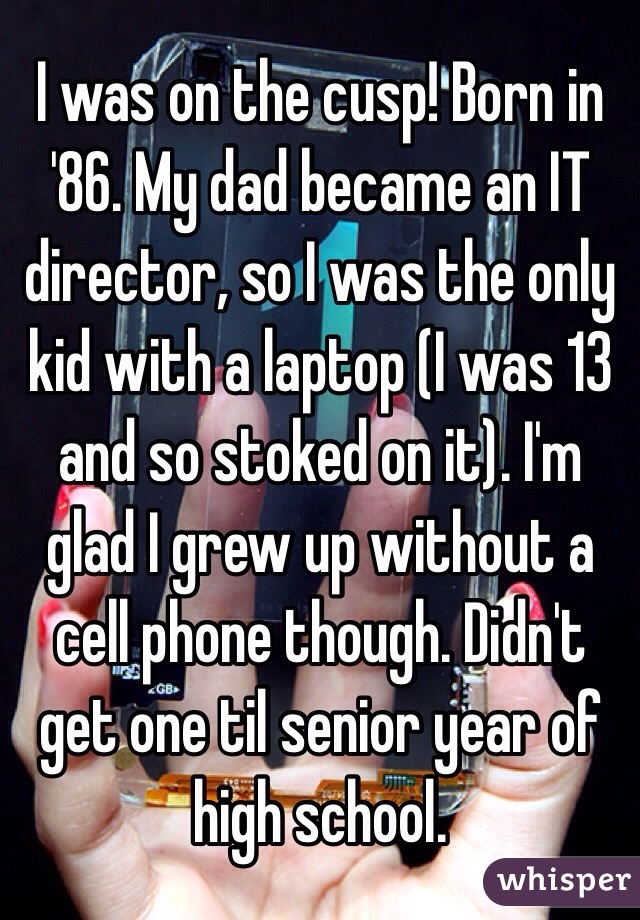 I was on the cusp! Born in '86. My dad became an IT director, so I was the only kid with a laptop (I was 13 and so stoked on it). I'm glad I grew up without a cell phone though. Didn't get one til senior year of high school. 